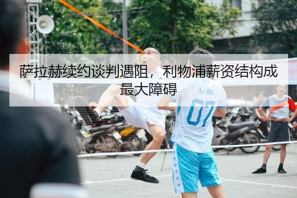 萨拉赫续约谈判遇阻，利物浦薪资结构成最大障碍