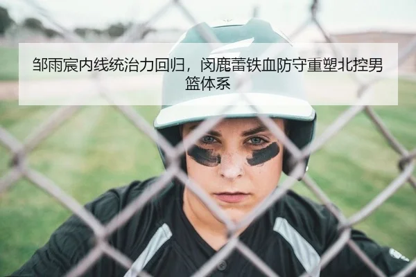 邹雨宸内线统治力回归，闵鹿蕾铁血防守重塑北控男篮体系